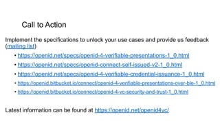 Call to Action
Implement the specifications to unlock your use cases and provide us feedback
(mailing list)
• https://openid.net/specs/openid-4-verifiable-presentations-1_0.html
• https://openid.net/specs/openid-connect-self-issued-v2-1_0.html
• https://openid.net/specs/openid-4-verifiable-credential-issuance-1_0.html
• https://openid.bitbucket.io/connect/openid-4-verifiable-presentations-over-ble-1_0.html
• https://openid.bitbucket.io/connect/openid-4-vc-security-and-trust-1_0.html
Latest information can be found at https://openid.net/openid4vc/
 