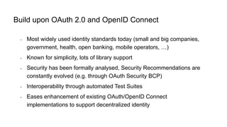- Most widely used identity standards today (small and big companies,
government, health, open banking, mobile operators, …)
- Known for simplicity, lots of library support
- Security has been formally analysed, Security Recommendations are
constantly evolved (e.g. through OAuth Security BCP)
- Interoperability through automated Test Suites
- Eases enhancement of existing OAuth/OpenID Connect
implementations to support decentralized identity
Build upon OAuth 2.0 and OpenID Connect
 