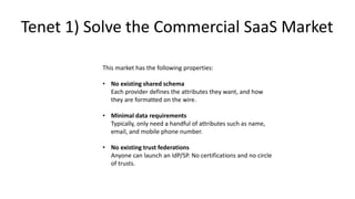 This market has the following properties:
• No existing shared schema
Each provider defines the attributes they want, and how
they are formatted on the wire.
• Minimal data requirements
Typically, only need a handful of attributes such as name,
email, and mobile phone number.
• No existing trust federations
Anyone can launch an IdP/SP. No certifications and no circle
of trusts.
Tenet 1) Solve the Commercial SaaS Market
 