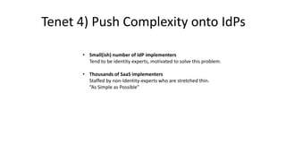 • Small(ish) number of IdP implementers
Tend to be identity experts, motivated to solve this problem.
• Thousands of SaaS implementers
Staffed by non-Identity-experts who are stretched thin.
“As Simple as Possible”
Tenet 4) Push Complexity onto IdPs
 