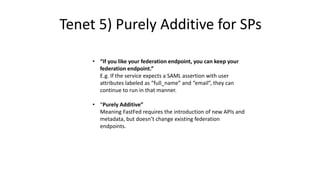 • “If you like your federation endpoint, you can keep your
federation endpoint.”
E.g. If the service expects a SAML assertion with user
attributes labeled as “full_name” and “email”, they can
continue to run in that manner.
• “Purely Additive”
Meaning FastFed requires the introduction of new APIs and
metadata, but doesn’t change existing federation
endpoints.
Tenet 5) Purely Additive for SPs
 