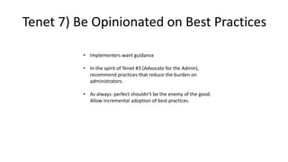• Implementers want guidance
• In the spirit of Tenet #3 (Advocate for the Admin),
recommend practices that reduce the burden on
administrators.
• As always: perfect shouldn’t be the enemy of the good.
Allow incremental adoption of best practices.
Tenet 7) Be Opinionated on Best Practices
 