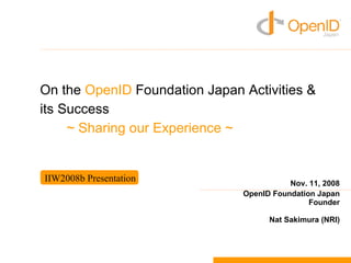 On the OpenID Foundation Japan Activities &
its Success
     ~ Sharing our Experience ~


IIW2008b Presentation                     Nov. 11, 2008
                               OpenID Foundation Japan
                                               Founder

                                     Nat Sakimura (NRI)
 