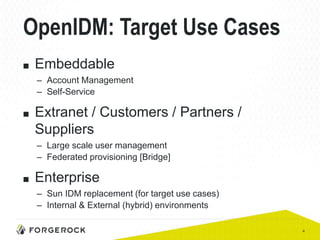 4
OpenIDM: Target Use Cases
■ Embeddable
– Account Management
– Self-Service
■ Extranet / Customers / Partners /
Suppliers
– Large scale user management
– Federated provisioning [Bridge]
■ Enterprise
– Sun IDM replacement (for target use cases)
– Internal & External (hybrid) environments
 