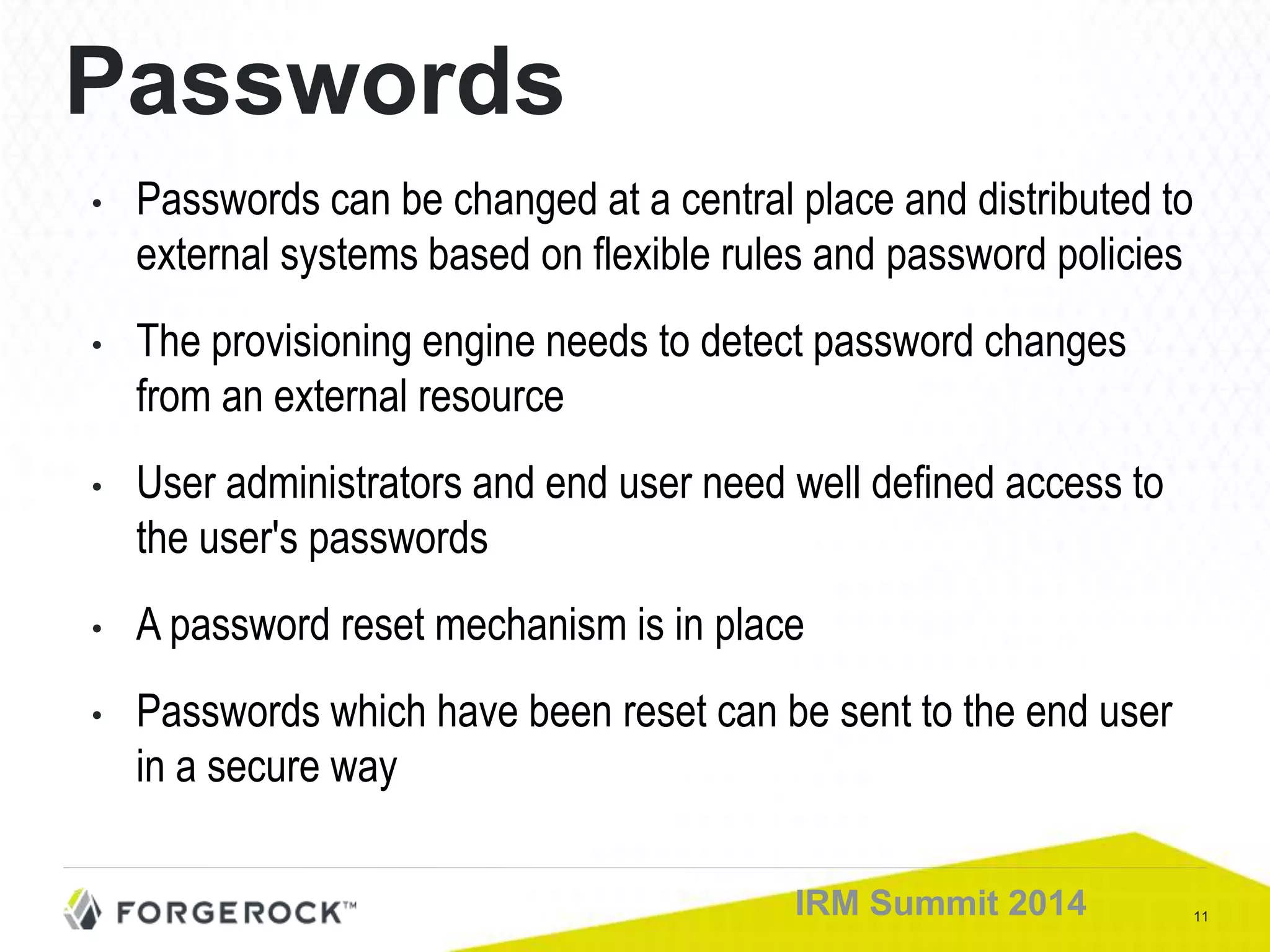 11IRM Summit 2014
Passwords
• Passwords can be changed at a central place and distributed to
external systems based on flexible rules and password policies
• The provisioning engine needs to detect password changes
from an external resource
• User administrators and end user need well defined access to
the user's passwords
• A password reset mechanism is in place
• Passwords which have been reset can be sent to the end user
in a secure way
 