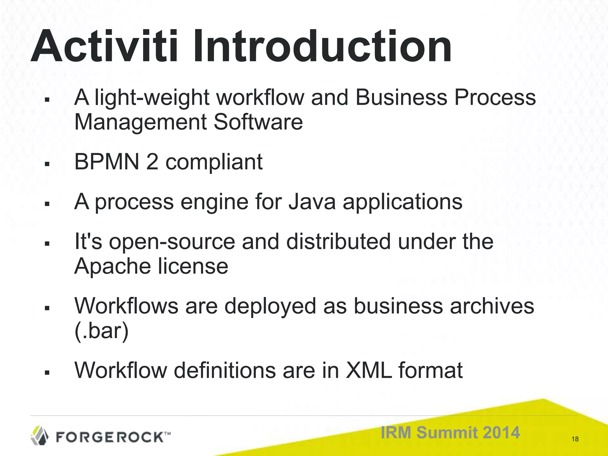 18IRM Summit 2014
Activiti Introduction
 A light-weight workflow and Business Process
Management Software
 BPMN 2 compliant
 A process engine for Java applications
 It's open-source and distributed under the
Apache license
 Workflows are deployed as business archives
(.bar)
 Workflow definitions are in XML format
 