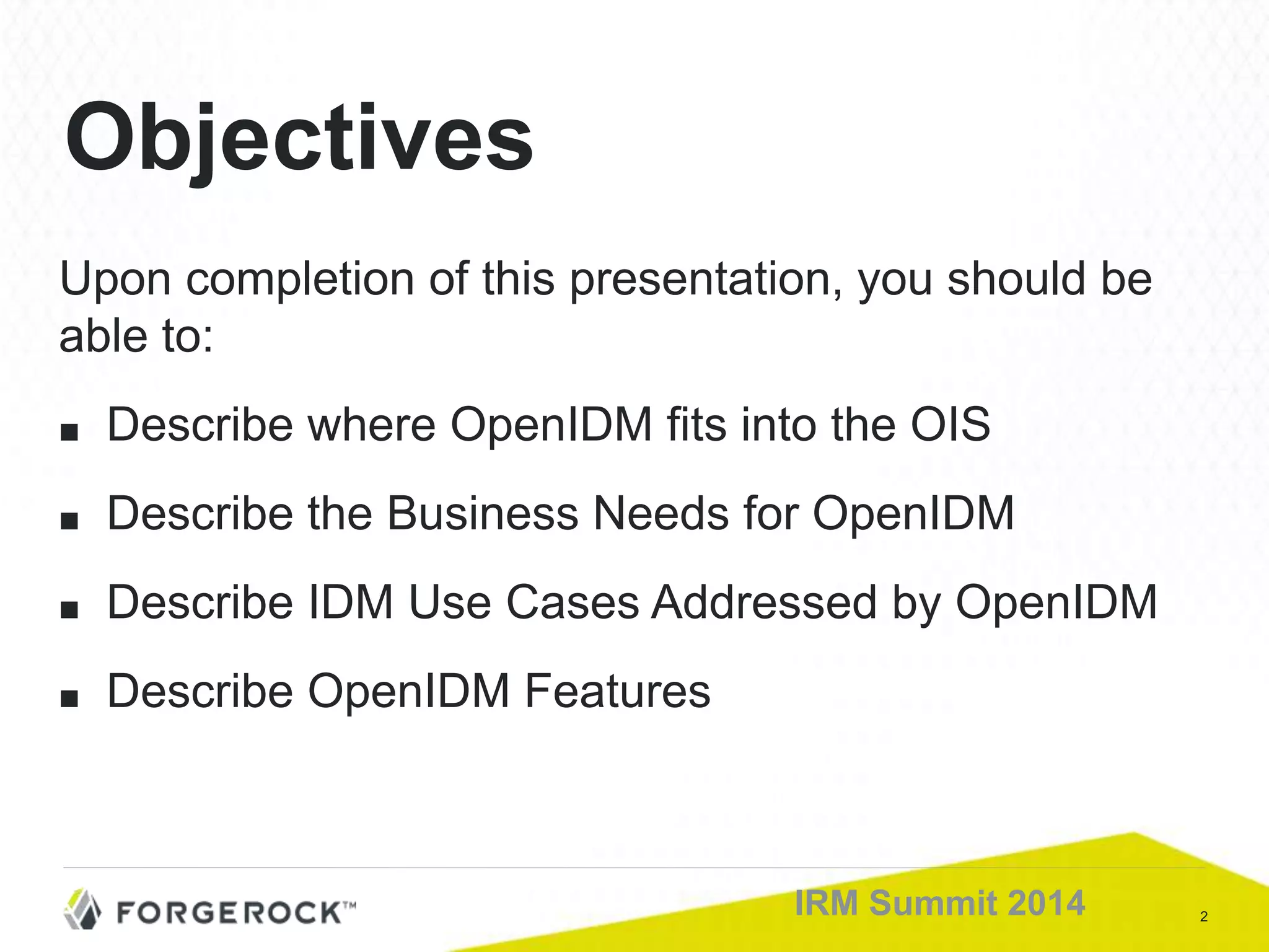 2IRM Summit 2014
Upon completion of this presentation, you should be
able to:
■ Describe where OpenIDM fits into the OIS
■ Describe the Business Needs for OpenIDM
■ Describe IDM Use Cases Addressed by OpenIDM
■ Describe OpenIDM Features
Objectives
 
