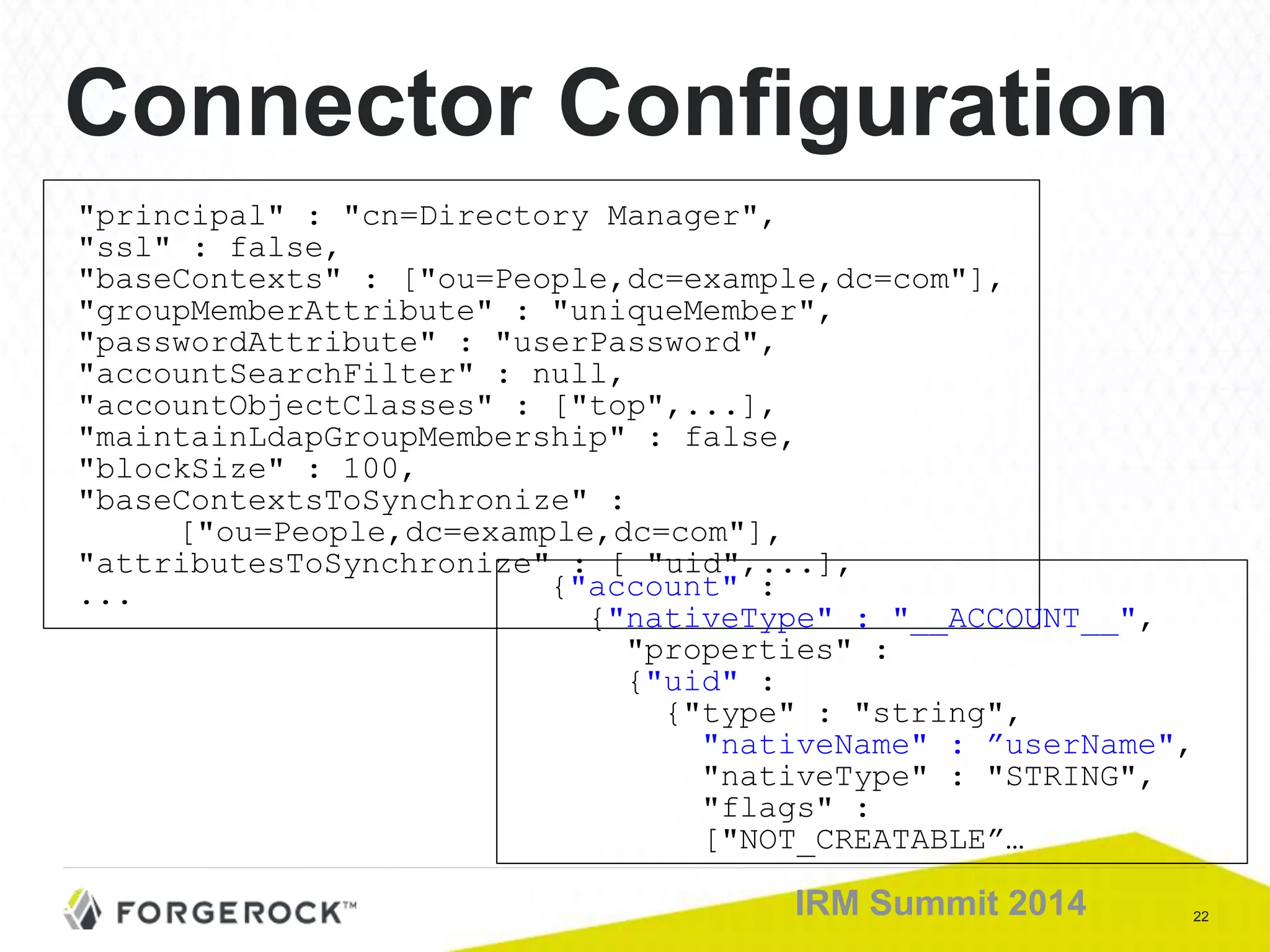 22IRM Summit 2014
Connector Configuration
"principal" : "cn=Directory Manager",
"ssl" : false,
"baseContexts" : ["ou=People,dc=example,dc=com"],
"groupMemberAttribute" : "uniqueMember",
"passwordAttribute" : "userPassword",
"accountSearchFilter" : null,
"accountObjectClasses" : ["top",...],
"maintainLdapGroupMembership" : false,
"blockSize" : 100,
"baseContextsToSynchronize" :
["ou=People,dc=example,dc=com"],
"attributesToSynchronize" : [ "uid",...],
... {"account" :
{"nativeType" : "__ACCOUNT__",
"properties" :
{"uid" :
{"type" : "string",
"nativeName" : ”userName",
"nativeType" : "STRING",
"flags" :
["NOT_CREATABLE”…
 