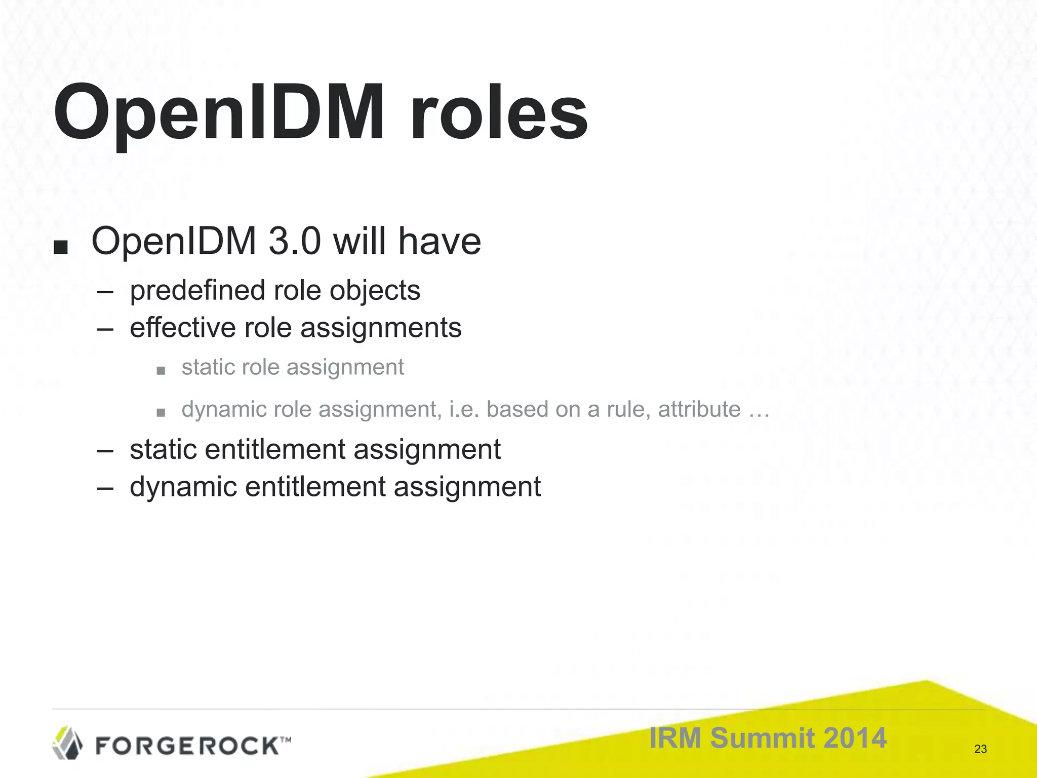 23IRM Summit 2014
■ OpenIDM 3.0 will have
– predefined role objects
– effective role assignments
■ static role assignment
■ dynamic role assignment, i.e. based on a rule, attribute …
– static entitlement assignment
– dynamic entitlement assignment
OpenIDM roles
 