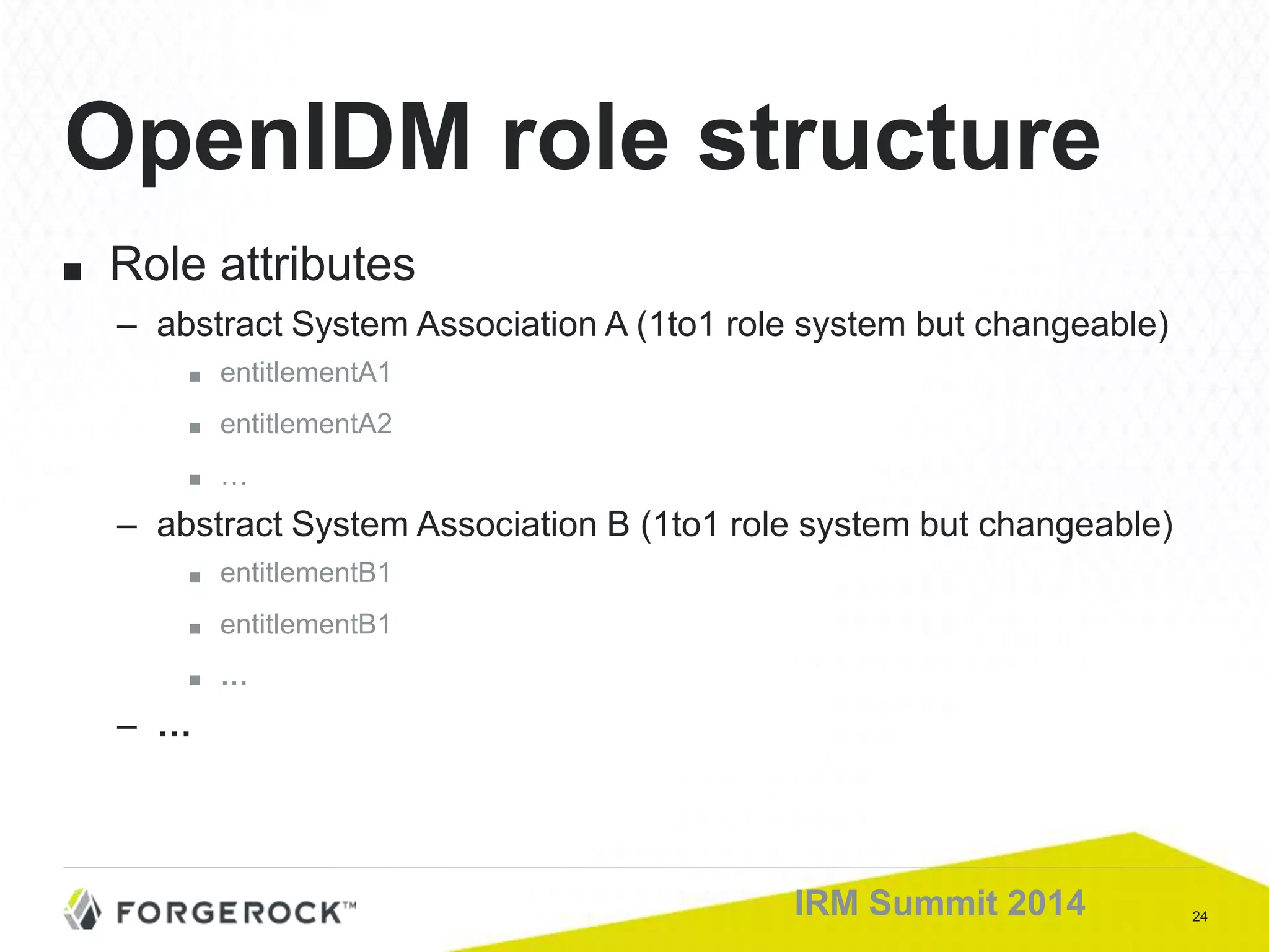 24IRM Summit 2014
■ Role attributes
– abstract System Association A (1to1 role system but changeable)
■ entitlementA1
■ entitlementA2
■ …
– abstract System Association B (1to1 role system but changeable)
■ entitlementB1
■ entitlementB1
■ …
– …
OpenIDM role structure
 