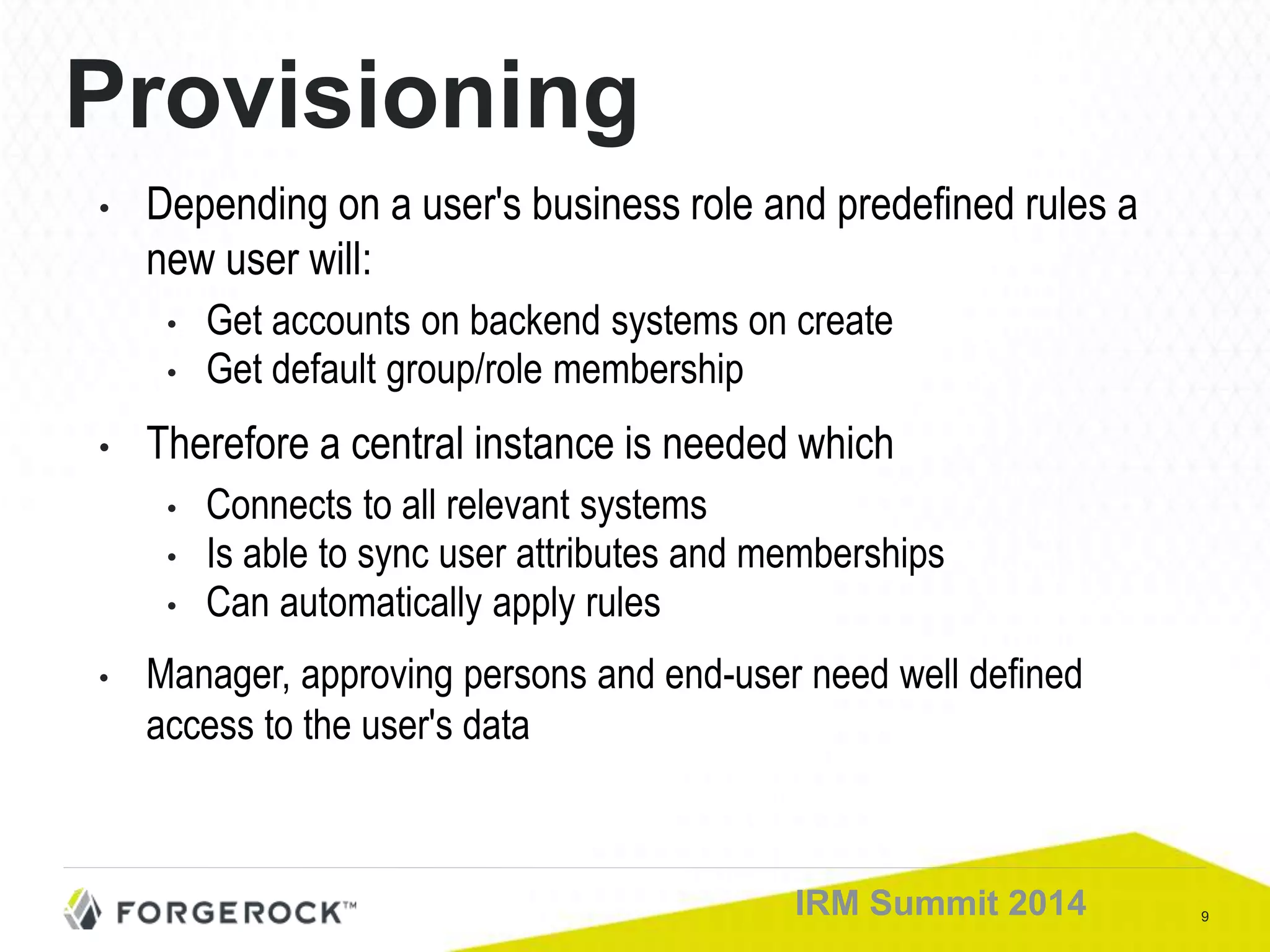 9IRM Summit 2014
Provisioning
• Depending on a user's business role and predefined rules a
new user will:
• Get accounts on backend systems on create
• Get default group/role membership
• Therefore a central instance is needed which
• Connects to all relevant systems
• Is able to sync user attributes and memberships
• Can automatically apply rules
• Manager, approving persons and end-user need well defined
access to the user's data
 