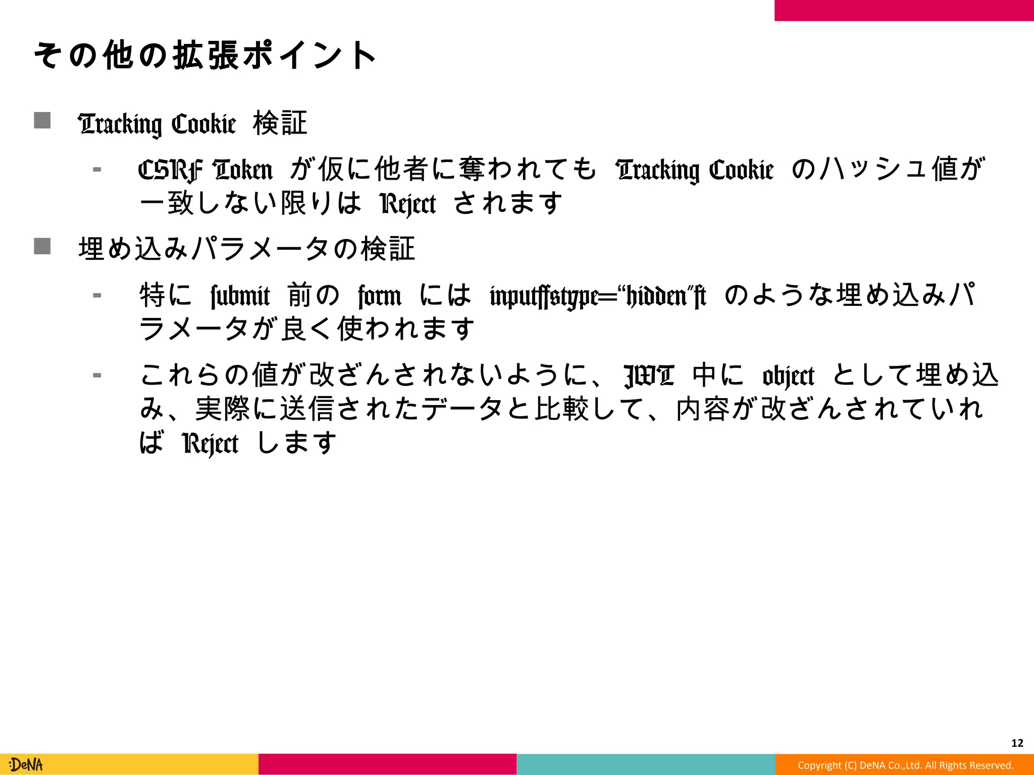Copyright	
  (C)	
  DeNA	
  Co.,Ltd.	
  All	
  Rights	
  Reserved.	
  
その他の拡張ポイント	
  
!  Tracking	
  Cookie	
  検証	
  
⁃  CSRF	
  Token	
  が仮に他者に奪われても	
  Tracking	
  Cookie	
  のハッ
シュ値が⼀一致しない限りは	
  Reject	
  されます	
  
!  埋め込みパラメータの検証	
  
⁃  特に	
  submit	
  前の	
  form	
  には	
  input[@type=“hidden”]	
  のような
埋め込みパラメータが良良く使われます	
  
⁃  これらの値が改ざんされないように、JWT	
  中に	
  object	
  として埋
め込み、実際に送信されたデータと⽐比較して、内容が改ざんされ
ていれば	
  Reject	
  します	
  
12	
  
 