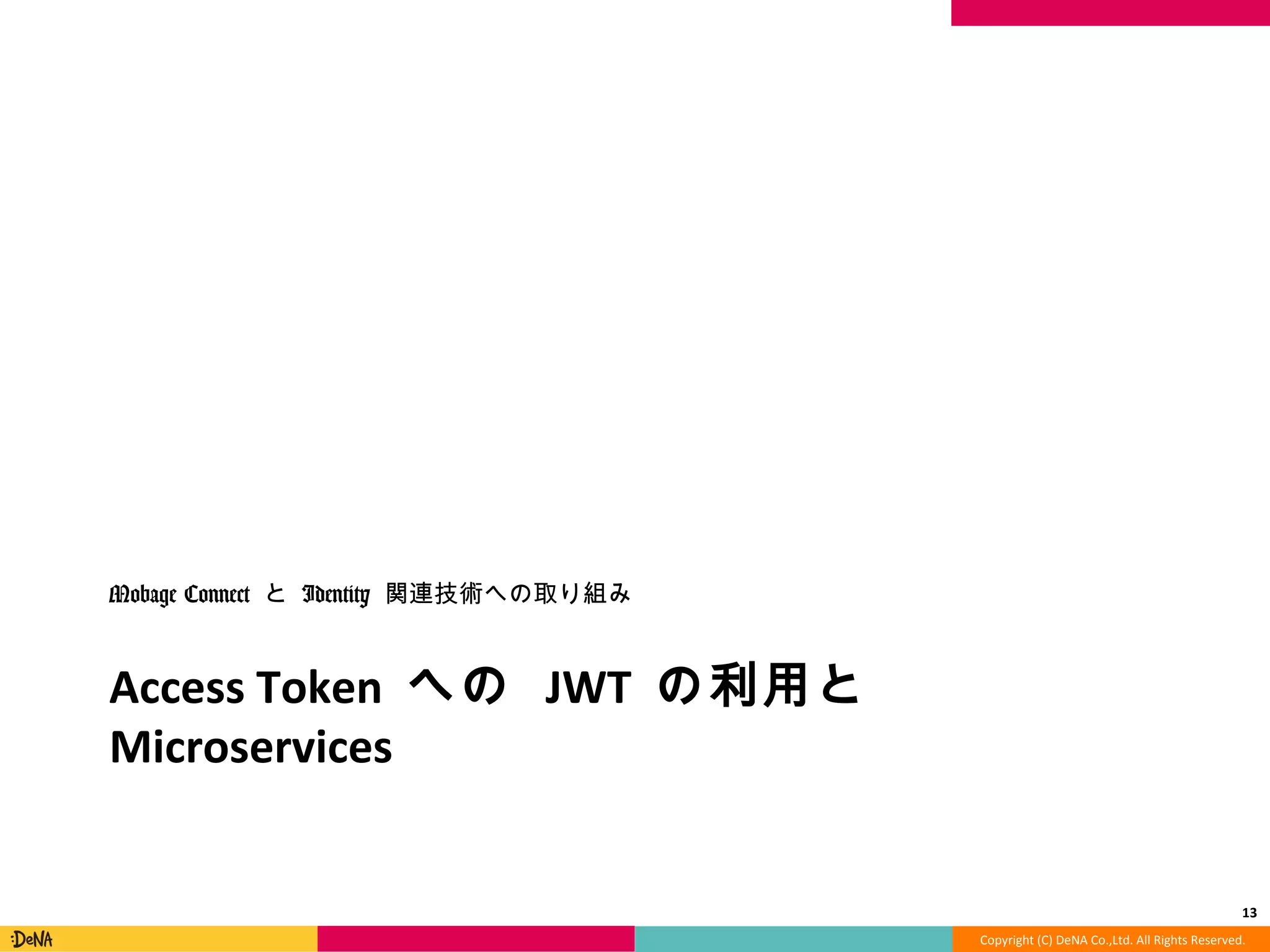 Copyright	
  (C)	
  DeNA	
  Co.,Ltd.	
  All	
  Rights	
  Reserved.	
  
Access	
  Token	
  への	
  JWT	
  の利利⽤用と	
  Microservices	
  
Mobage	
  Connect	
  と	
  Identity	
  関連技術への取り組み	
  
13	
  
 