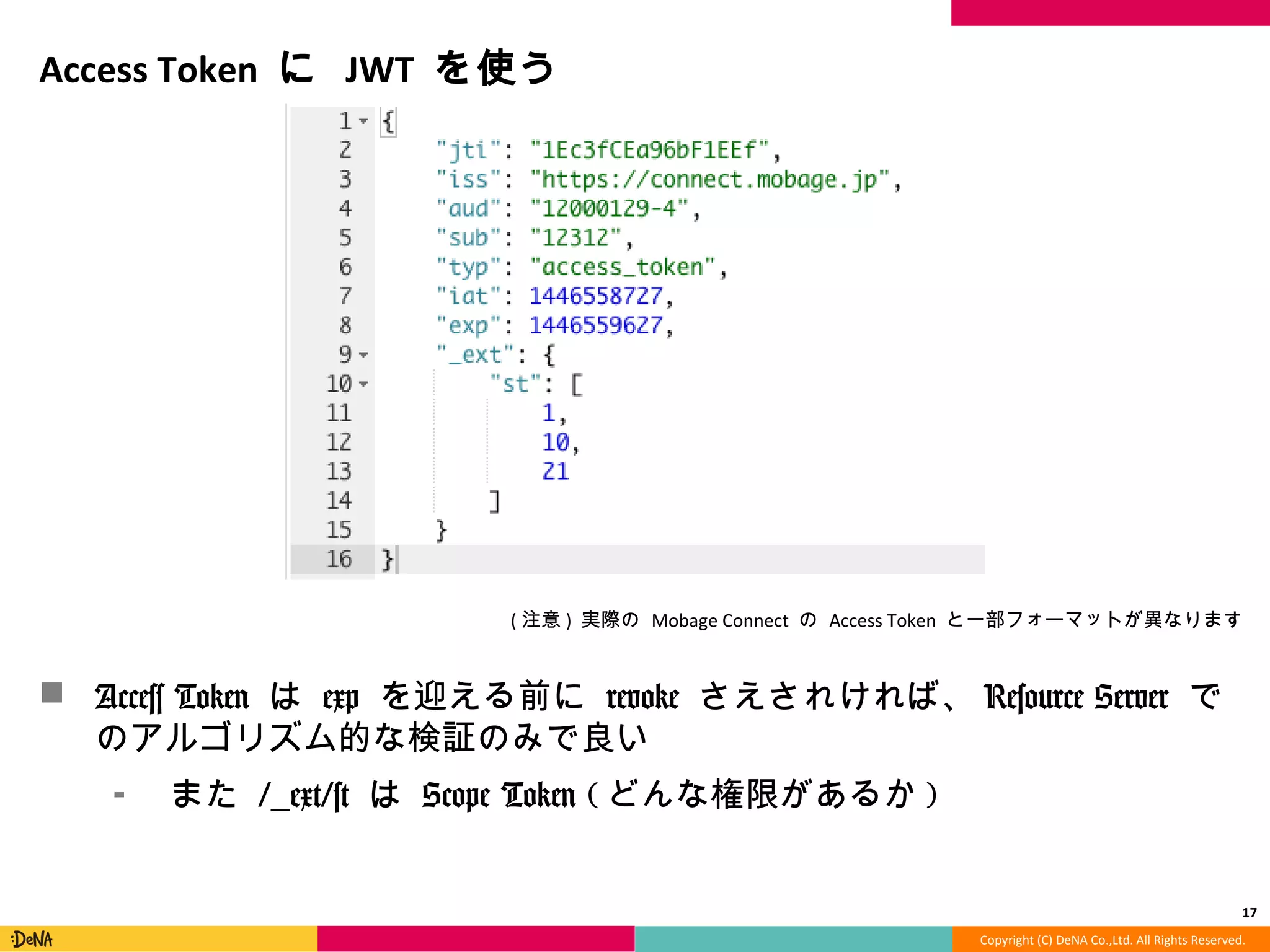 Copyright	
  (C)	
  DeNA	
  Co.,Ltd.	
  All	
  Rights	
  Reserved.	
  
Access	
  Token	
  に	
  JWT	
  を使う	
  
!  Access	
  Token	
  は	
  exp	
  を迎える前に	
  revoke	
  さえされければ、
Resource	
  Server	
  でのアルゴリズム的な検証のみで良良い	
  
⁃  また	
  /_̲ext/st	
  は	
  Scope	
  Token	
  (どんな権限があるか)	
  
17	
  
(注意)	
  実際の	
  Mobage	
  Connect	
  の	
  Access	
  Token	
  と⼀一部フォーマットが異異なります	
  
 