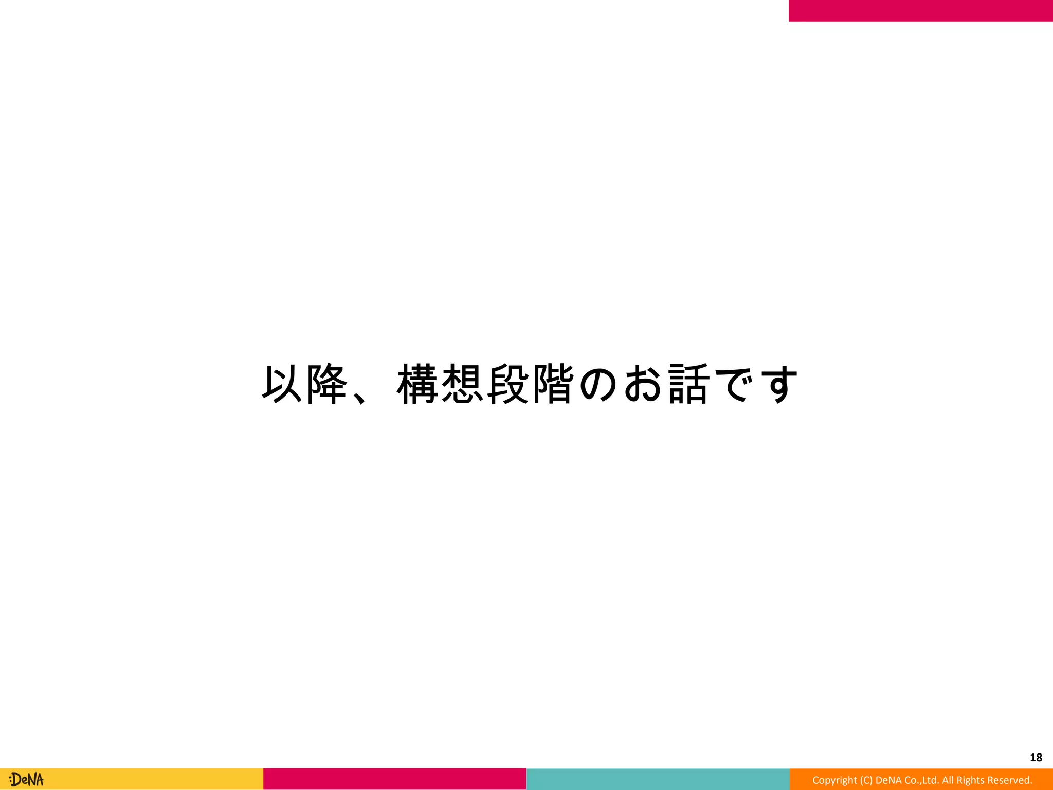 Copyright	
  (C)	
  DeNA	
  Co.,Ltd.	
  All	
  Rights	
  Reserved.	
  
18	
  
以降降、構想段階のお話です	
  
 