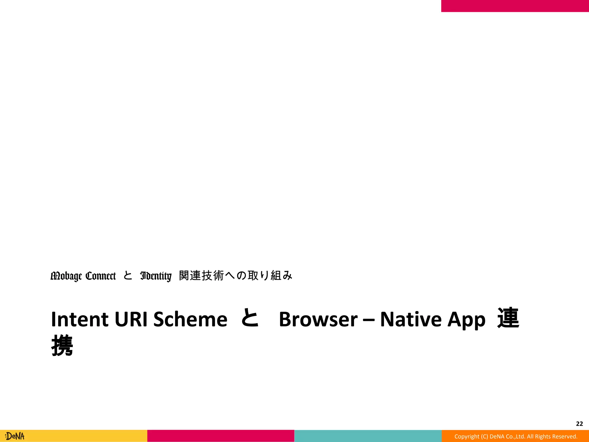 Copyright	
  (C)	
  DeNA	
  Co.,Ltd.	
  All	
  Rights	
  Reserved.	
  
Intent	
  URI	
  Scheme	
  と	
  Browser	
  –	
  NaMve	
  App	
  連携	
  
Mobage	
  Connect	
  と	
  Identity	
  関連技術への取り組み	
  
22	
  
 