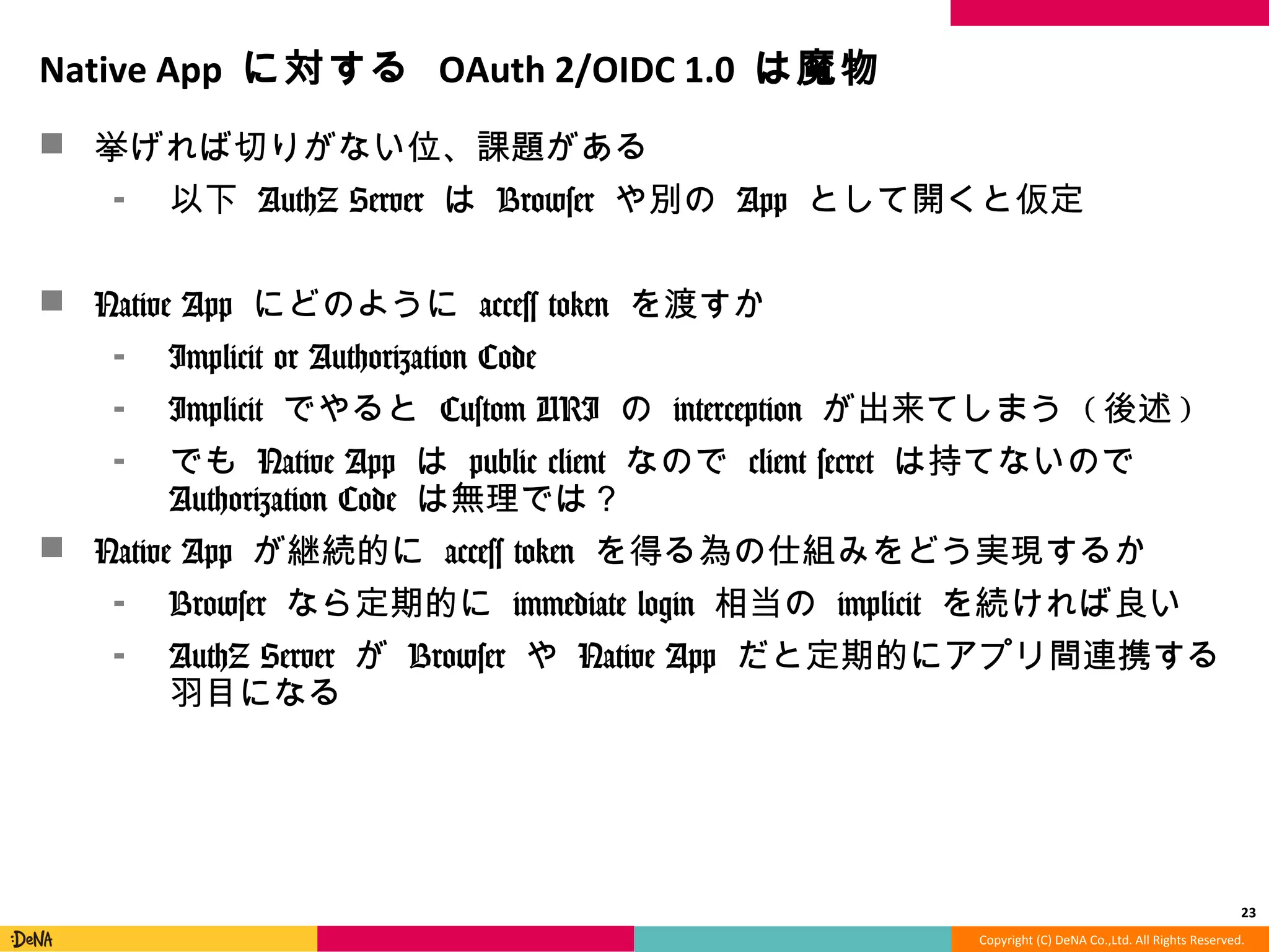 Copyright	
  (C)	
  DeNA	
  Co.,Ltd.	
  All	
  Rights	
  Reserved.	
  
NaMve	
  App	
  に対する	
  OAuth	
  2/OIDC	
  1.0	
  は魔物	
  
!  挙げれば切切りがない位、課題がある	
  
⁃  以下	
  AuthZ	
  Server	
  は	
  Browser	
  や別の	
  App	
  として開くと仮定	
  
!  Native	
  App	
  にどのように	
  access	
  token	
  を渡すか	
  
⁃  Implicit	
  or	
  Authorization	
  Code	
  
⁃  Implicit	
  でやると	
  Custom	
  URI	
  の	
  interception	
  が出来てしまう	
  
(後述)	
  
⁃  でも	
  Native	
  App	
  は	
  public	
  client	
  なので	
  client	
  secret	
  は持てな
いので	
  Authorization	
  Code	
  は無理理では？	
  
!  Native	
  App	
  が継続的に	
  access	
  token	
  を得る為の仕組みをどう実現する
か	
  
⁃  Browser	
  なら定期的に	
  immediate	
  login	
  相当の	
  implicit	
  を続け
れば良良い	
  
⁃  AuthZ	
  Server	
  が	
  Browser	
  や	
  Native	
  App	
  だと定期的にアプリ間
連携する⽻羽⽬目になる	
  	
  
23	
  
 