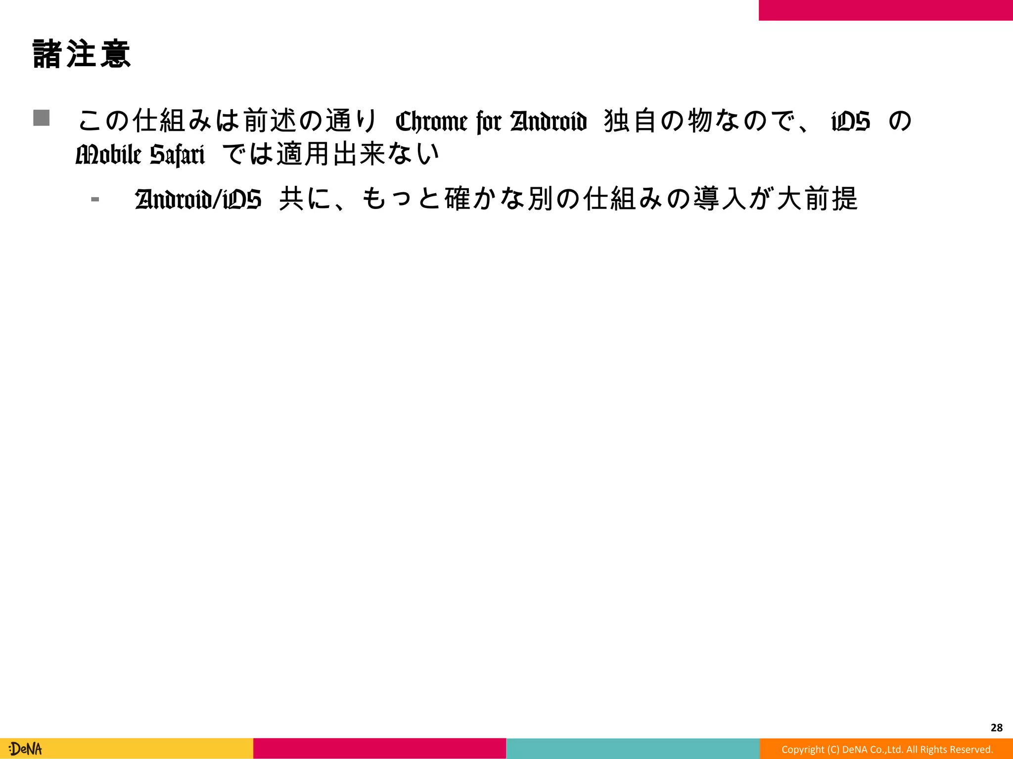 Copyright	
  (C)	
  DeNA	
  Co.,Ltd.	
  All	
  Rights	
  Reserved.	
  
諸注意	
  
!  この仕組みは前述の通り	
  Chrome	
  for	
  Android	
  独⾃自の物なので、iOS	
  の	
  
Mobile	
  Safari	
  では適⽤用出来ない	
  
⁃  Android/iOS	
  共に、もっと確かな別の仕組みの導⼊入が⼤大前提	
  
28	
  
 