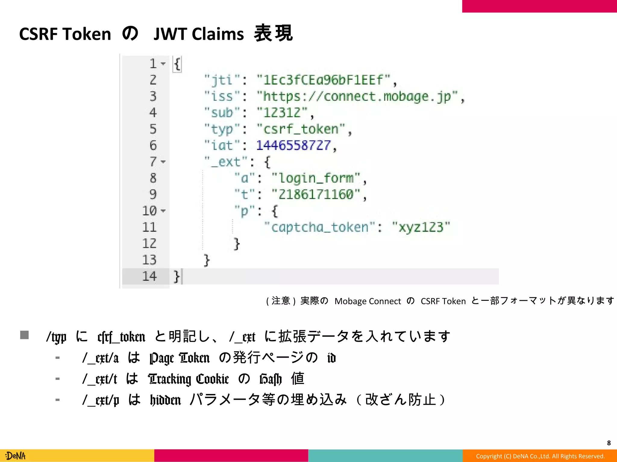 Copyright	
  (C)	
  DeNA	
  Co.,Ltd.	
  All	
  Rights	
  Reserved.	
  
CSRF	
  Token	
  の	
  JWT	
  Claims	
  表現	
  
!  /typ	
  に	
  csrf_̲token	
  と明記し、/_̲ext	
  に拡張データを⼊入れています	
  
⁃  /_̲ext/a	
  は	
  Page	
  Token	
  の発⾏行行ページの	
  id	
  
⁃  /_̲ext/t	
  は	
  Tracking	
  Cookie	
  の	
  Hash	
  値	
  
⁃  /_̲ext/p	
  は	
  hidden	
  パラメータ等の埋め込み	
  (改ざん防⽌止)	
  
8	
  
(注意)	
  実際の	
  Mobage	
  Connect	
  の	
  CSRF	
  Token	
  と⼀一部フォーマットが異異なります	
  
 