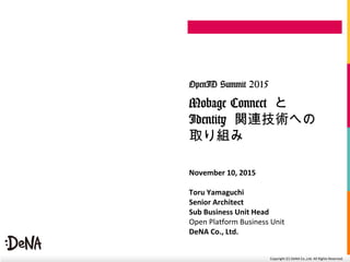 Copyright	
  (C)	
  DeNA	
  Co.,Ltd.	
  All	
  Rights	
  Reserved.	
  
Mobage Connect と
Identity 関連技術への
取り組み
OpenID Summit 2015
November	
  10,	
  2015	
  
Toru	
  Yamaguchi	
  
Senior	
  Architect	
  	
  
Sub	
  Business	
  Unit	
  Head	
  
Open	
  Pla=orm	
  Business	
  Unit	
  
DeNA	
  Co.,	
  Ltd.	
  	
  
 