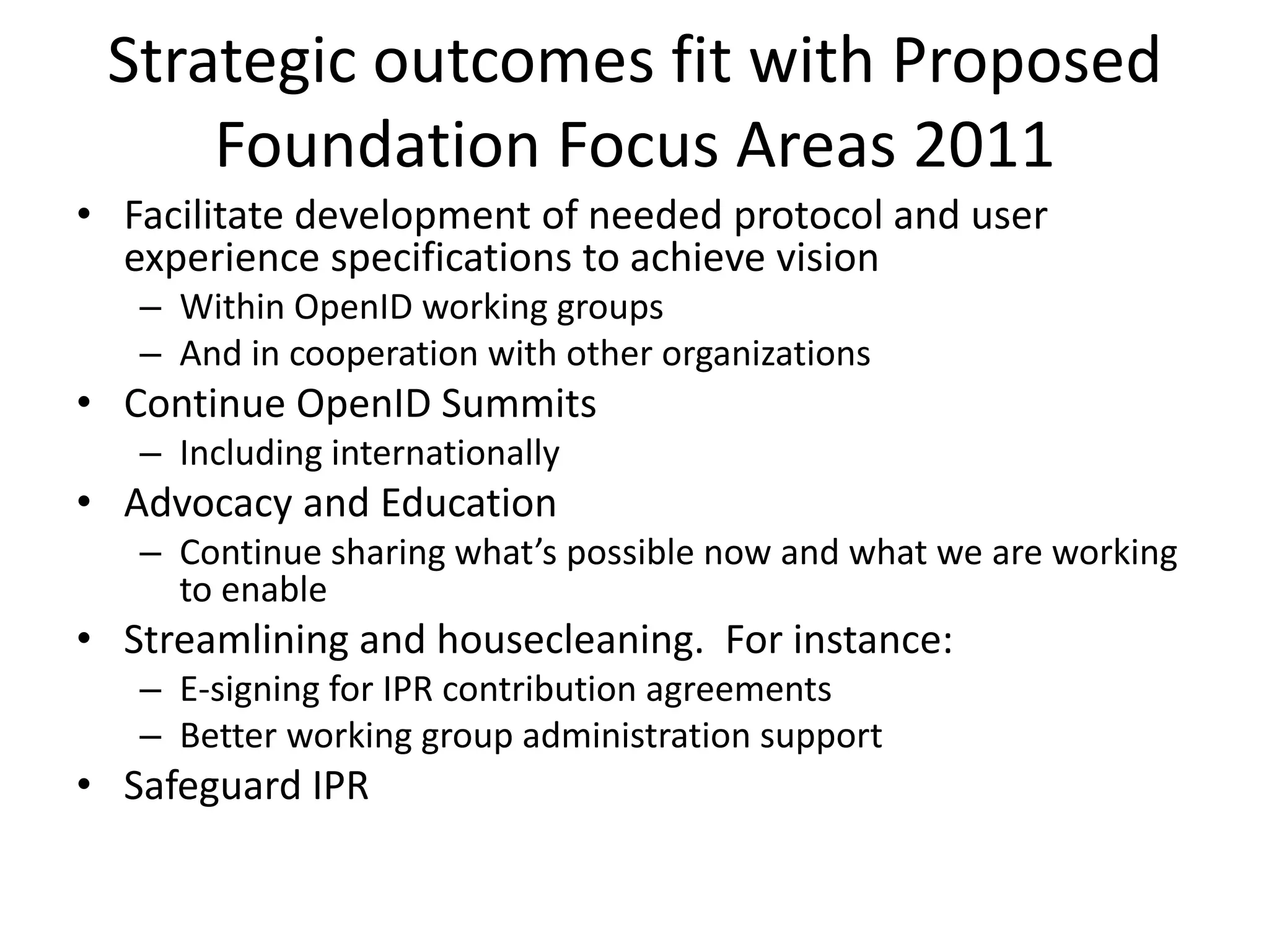 Some additional considerationsRP’s will use branded login buttons for preferred IDP’s, alternative IDP’s can be used with OpenID login box as IDP selector. Delegation by typing or select IDP (ie. @IDP, IDP.com)Clear marketing and communication activity plan to increase transparent and up-to-date communication on OIDF website as primarily channel also for Spec work, and additionally using social mediaCreate best practice for main target groups on 3rd party loginConsumer, How to use and choose an OpenIDRP, How to connect to OpenIDIDP, How to be a good OpenID providerMake sure to leverage existing install base, include mobile and not to loose user consent flow, when new simple protocol versions are releasedDefine a clear set of standardized attributes extending SREG-AX to leverage the strength of easy data exchange for RP’sMake sure OpenID ABC is implemented by OIDF member RP’sCreate clear membership proposition and cover different interest during Summits. Position Summit to industry events like Mobile, Online retail,Work with OIX and Oauth community to have a clear positioning paper…or select your preferred OpenID provider