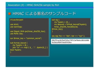 #!/usr/bin/perl                                sub sig {
                                                 my %pairs = @_;
use strict;                                      my $keyval = format_keyval(%pairs);
use warnings;                                    hmac_sha256_hex($keyval,
                                               $hmac_key);
use Digest::SHA qw(hmac_sha256_hex);           }
use Perl6::Say;
                                               say sig( foo => quot;abcquot;, bar => quot;xyzquot; );
our $hmac_key = quot;common_secretquot;;
                                               89b7f51ec9b76e97d5a179f313af38e6cc8b5cb086
sub format_keyval {                            0e266caf6847ded05428ce
  my %pairs = @_;
  join quot;nquot; => map { $_ . ':' . $pairs{$_} }
keys %pairs;
}
 