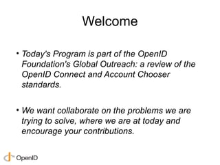 Welcome

• Today's Program is part of the OpenID
  Foundation's Global Outreach: a review of the
  OpenID Connect and Account Chooser
  standards.

• We want collaborate on the problems we are
  trying to solve, where we are at today and
  encourage your contributions.
 
