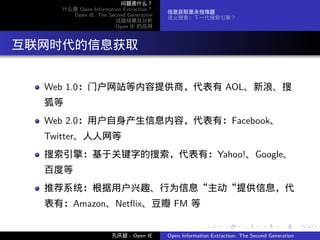 问题是什么？
     什么是 Open Information Extraction？
                                        信息获取是永恒难题
       Open IE: The Second Generation
                                        语义搜索：下一代搜索引擎？
                       试验结果及分析
                       Open IE 的应用




. 互联网时代的信息获取

   Web 1.0：门户网站等内容提供商，代表有 AOL、新浪、搜
   狐等
   Web 2.0：用户自身产生信息内容，代表有：Facebook、
   Twitter、人人网等
   搜索引擎：基于关键字的搜索，代表有：Yahoo!、Google、
   百度等
   推荐系统：根据用户兴趣、行为信息“主动“提供信息，代
   表有：Amazon、Netﬂix、豆瓣 FM 等

                                                       .      .       .      .      .        .

                      孔庆超 - Open IE     Open Information Extraction: The Second Generation
 