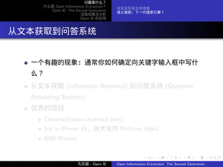 问题是什么？
      什么是 Open Information Extraction？
                                         信息获取是永恒难题
        Open IE: The Second Generation
                                         语义搜索：下一代搜索引擎？
                        试验结果及分析
                        Open IE 的应用




. 从文本获取到问答系统

   一个有趣的现象：通常你如何确定向关键字输入框中写什
   么？
   从文本获取 (Informatin Retrieval) 到问答系统 (Question
   Answering System)
   优秀的项目
        Cleverbot(www.cleverbot.com)
        Siri in iPhone 4S，技术支持 Wolfram Alpha
        IBM Watson


                                                        .      .       .      .      .        .

                       孔庆超 - Open IE     Open Information Extraction: The Second Generation
 