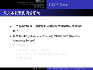 问题是什么？
      什么是 Open Information Extraction？
                                         信息获取是永恒难题
        Open IE: The Second Generation
                                         语义搜索：下一代搜索引擎？
                        试验结果及分析
                        Open IE 的应用




. 从文本获取到问答系统

   一个有趣的现象：通常你如何确定向关键字输入框中写什
   么？
   从文本获取 (Informatin Retrieval) 到问答系统 (Question
   Answering System)
   优秀的项目
        Cleverbot(www.cleverbot.com)
        Siri in iPhone 4S，技术支持 Wolfram Alpha
        IBM Watson


                                                        .      .       .      .      .        .

                       孔庆超 - Open IE     Open Information Extraction: The Second Generation
 