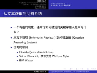 问题是什么？
      什么是 Open Information Extraction？
                                         信息获取是永恒难题
        Open IE: The Second Generation
                                         语义搜索：下一代搜索引擎？
                        试验结果及分析
                        Open IE 的应用




. 从文本获取到问答系统

   一个有趣的现象：通常你如何确定向关键字输入框中写什
   么？
   从文本获取 (Informatin Retrieval) 到问答系统 (Question
   Answering System)
   优秀的项目
        Cleverbot(www.cleverbot.com)
        Siri in iPhone 4S，技术支持 Wolfram Alpha
        IBM Watson


                                                        .      .       .      .      .        .

                       孔庆超 - Open IE     Open Information Extraction: The Second Generation
 