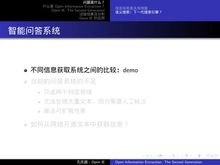 问题是什么？
      什么是 Open Information Extraction？
                                         信息获取是永恒难题
        Open IE: The Second Generation
                                         语义搜索：下一代搜索引擎？
                        试验结果及分析
                        Open IE 的应用




. 智能问答系统


    不同信息获取系统之间的比较：demo
    当前的问答系统的不足
      只适用于特定领域
      无法处理大量文本，因为需要人工标注
      算法可扩展性差

    如何从网络开源文本中获取信息？



                                                        .      .       .      .      .        .

                       孔庆超 - Open IE     Open Information Extraction: The Second Generation
 