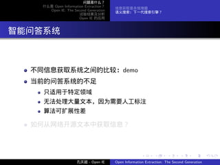 问题是什么？
      什么是 Open Information Extraction？
                                         信息获取是永恒难题
        Open IE: The Second Generation
                                         语义搜索：下一代搜索引擎？
                        试验结果及分析
                        Open IE 的应用




. 智能问答系统


    不同信息获取系统之间的比较：demo
    当前的问答系统的不足
      只适用于特定领域
      无法处理大量文本，因为需要人工标注
      算法可扩展性差

    如何从网络开源文本中获取信息？



                                                        .      .       .      .      .        .

                       孔庆超 - Open IE     Open Information Extraction: The Second Generation
 