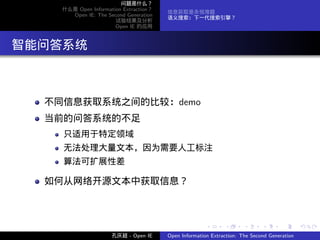 问题是什么？
      什么是 Open Information Extraction？
                                         信息获取是永恒难题
        Open IE: The Second Generation
                                         语义搜索：下一代搜索引擎？
                        试验结果及分析
                        Open IE 的应用




. 智能问答系统


    不同信息获取系统之间的比较：demo
    当前的问答系统的不足
      只适用于特定领域
      无法处理大量文本，因为需要人工标注
      算法可扩展性差

    如何从网络开源文本中获取信息？



                                                        .      .       .      .      .        .

                       孔庆超 - Open IE     Open Information Extraction: The Second Generation
 
