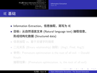 问题是什么？
          什么是 Open Information Extraction？
                                             Information Extraction
            Open IE: The Second Generation
                                             Open IE
                            试验结果及分析
                            Open IE 的应用




. IE 基础

     Information Extraction，信息抽取，简写为 IE
     目标：从自然语言文本 (Natural language text) 抽取信息，
     形成结构化数据 (Structured data)
     信息抽取 vs. 基于关键字的搜索
     二元关系 (Binary relationship) 抽取：(Arg1, Pred, Arg2)
     举例：Premature optimization is the root of all evil. – Donald
     Knuth
     抽取结果：(Premature optimization, is, the root of all evil)

                                                            .         .    .      .      .        .

                           孔庆超 - Open IE     Open Information Extraction: The Second Generation
 