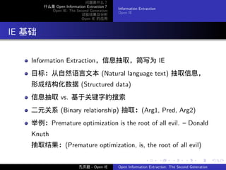 问题是什么？
          什么是 Open Information Extraction？
                                             Information Extraction
            Open IE: The Second Generation
                                             Open IE
                            试验结果及分析
                            Open IE 的应用




. IE 基础

     Information Extraction，信息抽取，简写为 IE
     目标：从自然语言文本 (Natural language text) 抽取信息，
     形成结构化数据 (Structured data)
     信息抽取 vs. 基于关键字的搜索
     二元关系 (Binary relationship) 抽取：(Arg1, Pred, Arg2)
     举例：Premature optimization is the root of all evil. – Donald
     Knuth
     抽取结果：(Premature optimization, is, the root of all evil)

                                                            .         .    .      .      .        .

                           孔庆超 - Open IE     Open Information Extraction: The Second Generation
 