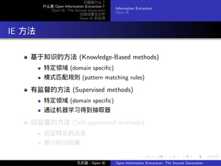 问题是什么？
          什么是 Open Information Extraction？
                                             Information Extraction
            Open IE: The Second Generation
                                             Open IE
                            试验结果及分析
                            Open IE 的应用




. IE 方法

     基于知识的方法 (Knowledge-Based methods)
          特定领域 (domain speciﬁc)
          模式匹配规则 (pattern matching rules)

     有监督的方法 (Supervised methods)
          特定领域 (domain speciﬁc)
          通过机器学习得到抽取器

     自监督的方法 (Self-supervised methods)
          给定特定的关系
          很小的训练集

                                                            .         .    .      .      .        .

                           孔庆超 - Open IE     Open Information Extraction: The Second Generation
 