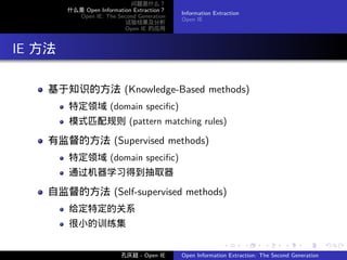 问题是什么？
          什么是 Open Information Extraction？
                                             Information Extraction
            Open IE: The Second Generation
                                             Open IE
                            试验结果及分析
                            Open IE 的应用




. IE 方法

     基于知识的方法 (Knowledge-Based methods)
          特定领域 (domain speciﬁc)
          模式匹配规则 (pattern matching rules)

     有监督的方法 (Supervised methods)
          特定领域 (domain speciﬁc)
          通过机器学习得到抽取器

     自监督的方法 (Self-supervised methods)
          给定特定的关系
          很小的训练集

                                                            .         .    .      .      .        .

                           孔庆超 - Open IE     Open Information Extraction: The Second Generation
 