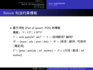 问题是什么？
         什么是 Open Information Extraction？
                                            ReVerb 句法和词法约束
           Open IE: The Second Generation
                                            ReVerb 架构
                           试验结果及分析
                           Open IE 的应用




. ReVerb 句法约束模板


     基于词性 (Part of speech, POS) 的模板
     模板： V | VP | VW*P
     V = verb particle? adv? ～ V = 动词助词? 副词?
     W = (noun | adv | pron | det) ～ W = (名词 | 副词 | 代名词
     | 限定词)
     P = (prep | particle | inf. marker) ～ P = (介词 | 助词 | inf.
     marker)


                                                           .      .       .      .      .        .

                          孔庆超 - Open IE     Open Information Extraction: The Second Generation
 