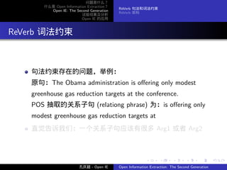 问题是什么？
         什么是 Open Information Extraction？
                                            ReVerb 句法和词法约束
           Open IE: The Second Generation
                                            ReVerb 架构
                           试验结果及分析
                           Open IE 的应用




. ReVerb 词法约束


     句法约束存在的问题，举例：
     原句：The Obama administration is oﬀering only modest
     greenhouse gas reduction targets at the conference.
     POS 抽取的关系子句 (relationg phrase) 为：is oﬀering only
     modest greenhouse gas reduction targets at
     直觉告诉我们：一个关系子句应该有很多 Arg1 或者 Arg2



                                                           .      .       .      .      .        .

                          孔庆超 - Open IE     Open Information Extraction: The Second Generation
 