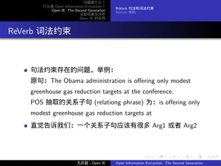 问题是什么？
         什么是 Open Information Extraction？
                                            ReVerb 句法和词法约束
           Open IE: The Second Generation
                                            ReVerb 架构
                           试验结果及分析
                           Open IE 的应用




. ReVerb 词法约束


     句法约束存在的问题，举例：
     原句：The Obama administration is oﬀering only modest
     greenhouse gas reduction targets at the conference.
     POS 抽取的关系子句 (relationg phrase) 为：is oﬀering only
     modest greenhouse gas reduction targets at
     直觉告诉我们：一个关系子句应该有很多 Arg1 或者 Arg2



                                                           .      .       .      .      .        .

                          孔庆超 - Open IE     Open Information Extraction: The Second Generation
 