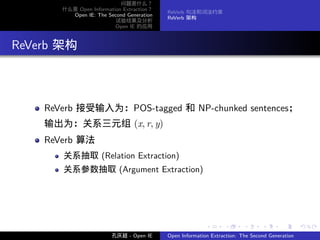 问题是什么？
         什么是 Open Information Extraction？
                                            ReVerb 句法和词法约束
           Open IE: The Second Generation
                                            ReVerb 架构
                           试验结果及分析
                           Open IE 的应用




. ReVerb 架构



      ReVerb 接受输入为：POS-tagged 和 NP-chunked sentences；
      输出为：关系三元组 (x, r, y)
      ReVerb 算法
         关系抽取 (Relation Extraction)
         关系参数抽取 (Argument Extraction)




                                                           .      .       .      .      .        .

                          孔庆超 - Open IE     Open Information Extraction: The Second Generation
 