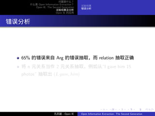 问题是什么？
       什么是 Open Information Extraction？
                                          试验结果
         Open IE: The Second Generation
                                          错误分析
                         试验结果及分析
                         Open IE 的应用




. 错误分析




    65% 的错误来自 Arg 的错误抽取，而 relation 抽取正确
    将 n 元关系当作 2 元关系抽取，例如从”I gave him 15
    photos” 抽取出 (I, gave, him)




                                                         .      .       .      .      .        .

                        孔庆超 - Open IE     Open Information Extraction: The Second Generation
 