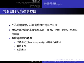 问题是什么？
     什么是 Open Information Extraction？
                                        信息获取是永恒难题
       Open IE: The Second Generation
                                        语义搜索：下一代搜索引擎？
                       试验结果及分析
                       Open IE 的应用




. 互联网时代的信息获取


   在不同领域中，获取信息的方式多种多样
   互联网逐渐成为主要信息来源：新闻、视频、购物、网上图
   书馆等
   互联网信息的特点：
     半结构化 (Semi-structured)：HTML/XHTML
     数据量大
     索引困难



                                                       .      .       .      .      .        .

                      孔庆超 - Open IE     Open Information Extraction: The Second Generation
 