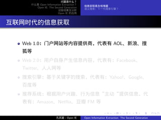 问题是什么？
     什么是 Open Information Extraction？
                                        信息获取是永恒难题
       Open IE: The Second Generation
                                        语义搜索：下一代搜索引擎？
                       试验结果及分析
                       Open IE 的应用




. 互联网时代的信息获取

   Web 1.0：门户网站等内容提供商，代表有 AOL、新浪、搜
   狐等
   Web 2.0：用户自身产生信息内容，代表有：Facebook、
   Twitter、人人网等
   搜索引擎：基于关键字的搜索，代表有：Yahoo!、Google、
   百度等
   推荐系统：根据用户兴趣、行为信息“主动“提供信息，代
   表有：Amazon、Netﬂix、豆瓣 FM 等

                                                       .      .       .      .      .        .

                      孔庆超 - Open IE     Open Information Extraction: The Second Generation
 