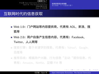 问题是什么？
     什么是 Open Information Extraction？
                                        信息获取是永恒难题
       Open IE: The Second Generation
                                        语义搜索：下一代搜索引擎？
                       试验结果及分析
                       Open IE 的应用




. 互联网时代的信息获取

   Web 1.0：门户网站等内容提供商，代表有 AOL、新浪、搜
   狐等
   Web 2.0：用户自身产生信息内容，代表有：Facebook、
   Twitter、人人网等
   搜索引擎：基于关键字的搜索，代表有：Yahoo!、Google、
   百度等
   推荐系统：根据用户兴趣、行为信息“主动“提供信息，代
   表有：Amazon、Netﬂix、豆瓣 FM 等

                                                       .      .       .      .      .        .

                      孔庆超 - Open IE     Open Information Extraction: The Second Generation
 