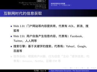 问题是什么？
     什么是 Open Information Extraction？
                                        信息获取是永恒难题
       Open IE: The Second Generation
                                        语义搜索：下一代搜索引擎？
                       试验结果及分析
                       Open IE 的应用




. 互联网时代的信息获取

   Web 1.0：门户网站等内容提供商，代表有 AOL、新浪、搜
   狐等
   Web 2.0：用户自身产生信息内容，代表有：Facebook、
   Twitter、人人网等
   搜索引擎：基于关键字的搜索，代表有：Yahoo!、Google、
   百度等
   推荐系统：根据用户兴趣、行为信息“主动“提供信息，代
   表有：Amazon、Netﬂix、豆瓣 FM 等

                                                       .      .       .      .      .        .

                      孔庆超 - Open IE     Open Information Extraction: The Second Generation
 
