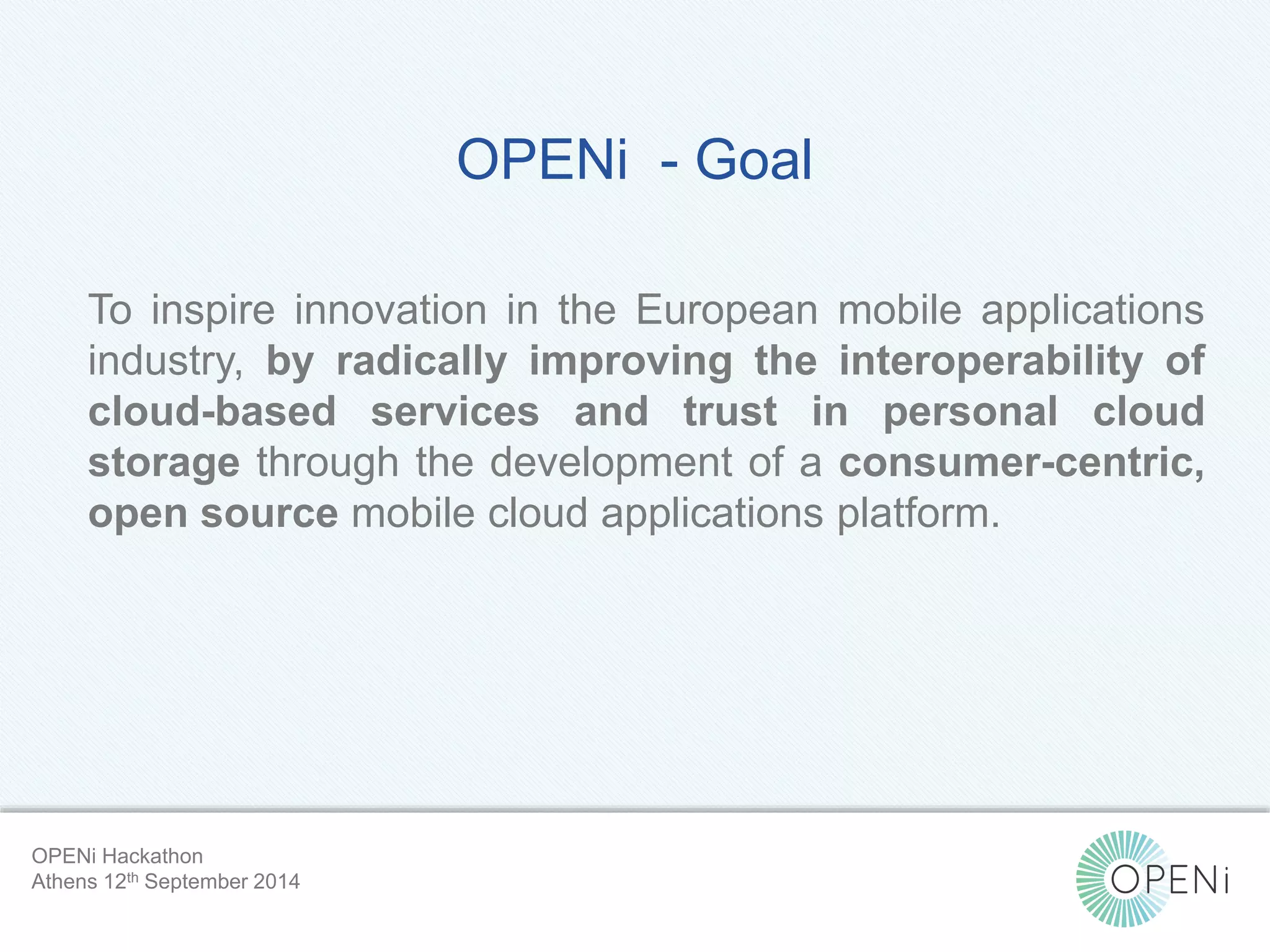 OPENi - Goal 
To inspire innovation in the European mobile applications 
industry, by radically improving the interoperability of 
cloud-based services and trust in personal cloud 
storage through the development of a consumer-centric, 
open source mobile cloud applications platform. 
Open-Source, Web-Based, Framework for Integrating Applications with Cloud-based 
Services and Personal Cloudlets. 
OPENi Hackathon 
Athens 12th September 2014 
 