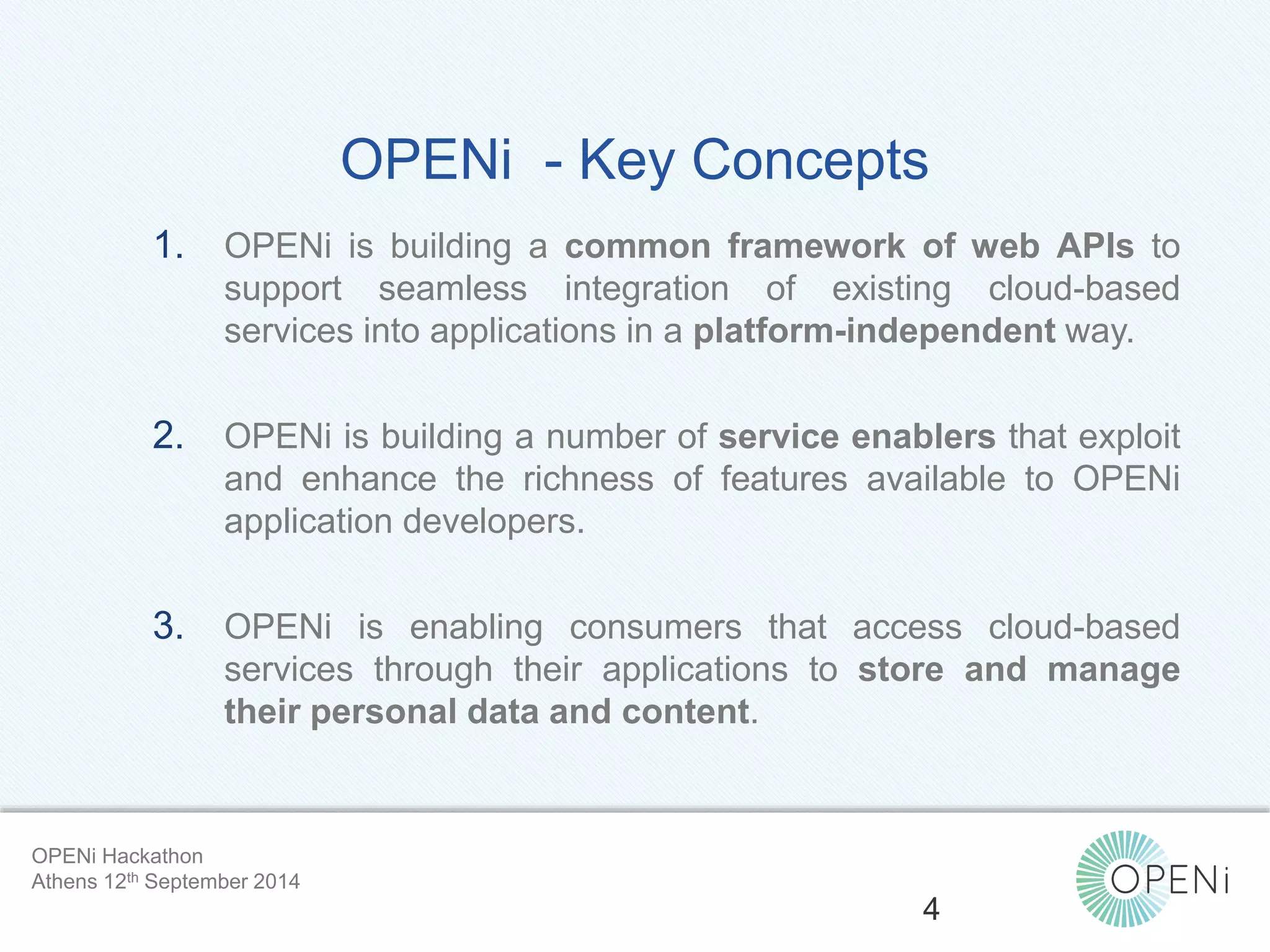 OPENi - Key Concepts 
1. OPENi is building a common framework of web APIs to 
support seamless integration of existing cloud-based 
services into applications in a platform-independent way. 
2. OPENi is building a number of service enablers that exploit 
and enhance the richness of features available to OPENi 
application developers. 
3. OPENi is enabling consumers that access cloud-based 
services through their applications to store and manage 
their personal data and content. 
Open-Source, Web-Based, Framework for Integrating Applications with Cloud-based 
Services and Personal Cloudlets. 
4 
OPENi Hackathon 
Athens 12th September 2014 
 