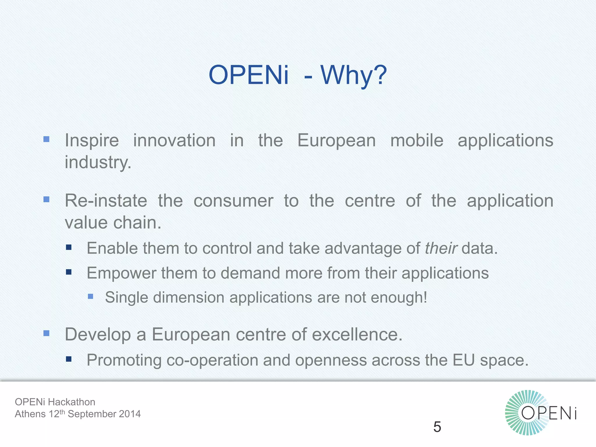 OPENi - Why? 
 Inspire innovation in the European mobile applications 
Open-Source, Web-Based, Framework for Integrating Applications with Cloud-based 
Services and Personal Cloudlets. 
industry. 
 Re-instate the consumer to the centre of the application 
value chain. 
 Enable them to control and take advantage of their data. 
 Empower them to demand more from their applications 
 Single dimension applications are not enough! 
 Develop a European centre of excellence. 
 Promoting co-operation and openness across the EU space. 
5 
OPENi Hackathon 
Athens 12th September 2014 
 